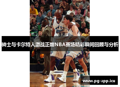 骑士与卡尔特人激战正酣NBA赛场精彩瞬间回顾与分析
